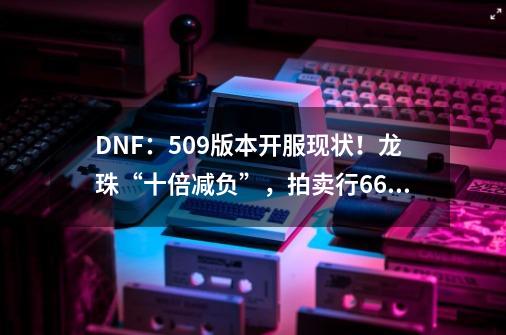 DNF：5.09版本开服现状！龙珠“十倍减负”，拍卖行6.6亿金币一个-第1张-游戏信息-拼搏网