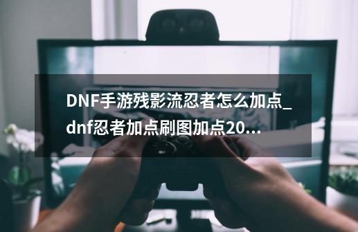 DNF手游残影流忍者怎么加点_dnf忍者加点刷图加点2022-第1张-游戏信息-拼搏网
