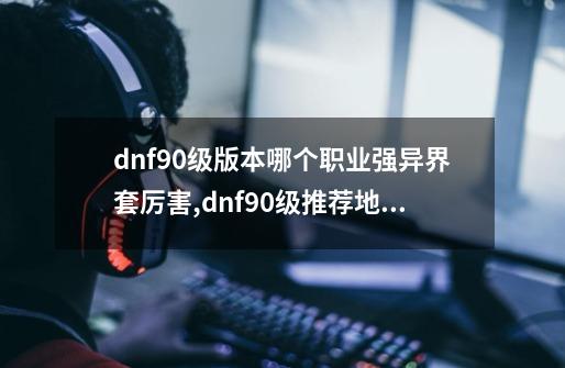 dnf90级版本哪个职业强异界套厉害?,dnf90级推荐地下城-第1张-游戏信息-拼搏网