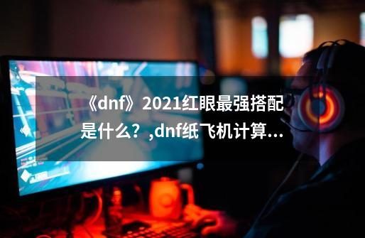 《dnf》2021红眼最强搭配是什么？,dnf纸飞机计算器17173-第1张-游戏信息-拼搏网