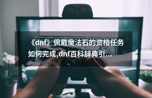 《dnf》佩戴魔法石的资格任务如何完成?,dnf百科辞典引导-第1张-游戏信息-拼搏网