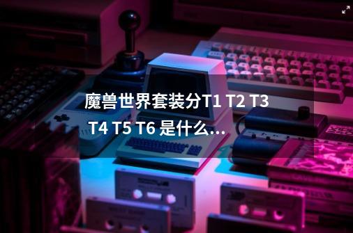 魔兽世界套装分T1 T2 T3 T4 T5 T6 是什么意思？_魔兽世界t1套装-第1张-游戏信息-拼搏网