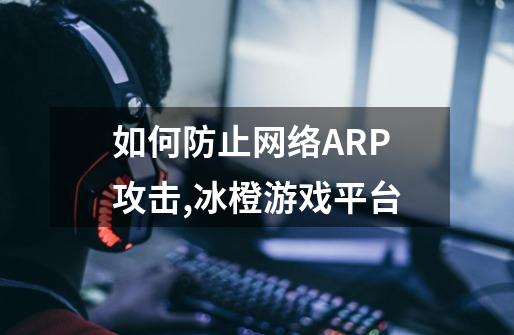 如何防止网络ARP攻击,冰橙游戏平台-第1张-游戏信息-拼搏网