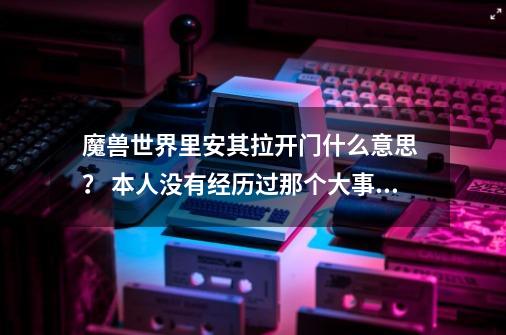 魔兽世界里安其拉开门什么意思 ？ 本人没有经历过那个大事件 详细讲讲好吗_翡翠梦境副本入口-第1张-游戏信息-拼搏网