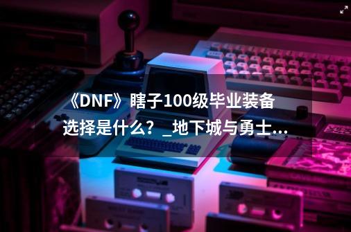 《DNF》瞎子100级毕业装备选择是什么？_地下城与勇士阿修罗装备搭配-第1张-游戏信息-拼搏网