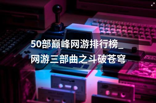 50部巅峰网游排行榜_网游三部曲之斗破苍穹-第1张-游戏信息-拼搏网