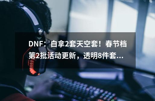 DNF：白拿2套天空套！春节档第2批活动更新，透明8件套免费送-第1张-游戏信息-拼搏网