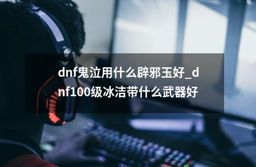 dnf鬼泣用什么辟邪玉好_dnf100级冰洁带什么武器好-第1张-游戏信息-拼搏网