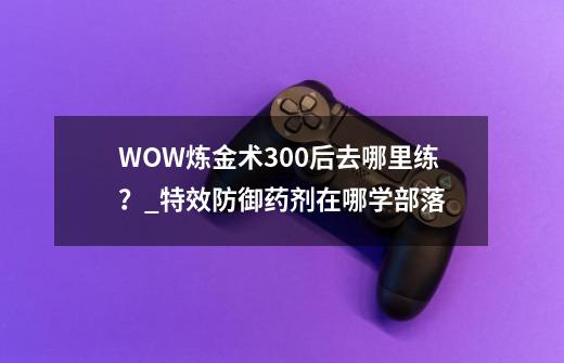 WOW炼金术300后去哪里练？_特效防御药剂在哪学部落-第1张-游戏信息-拼搏网