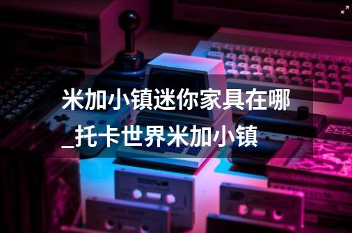 米加小镇迷你家具在哪_托卡世界米加小镇-第1张-游戏信息-拼搏网