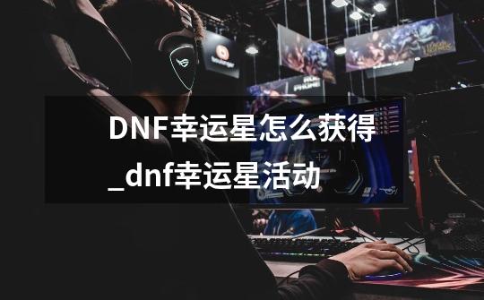 DNF幸运星怎么获得_dnf幸运星活动-第1张-游戏信息-拼搏网