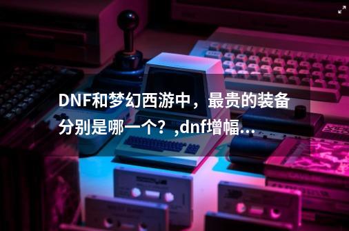 DNF和梦幻西游中，最贵的装备分别是哪一个？,dnf增幅18要多少人民币-第1张-游戏信息-拼搏网