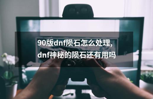 90版dnf陨石怎么处理,dnf神秘的陨石还有用吗-第1张-游戏信息-拼搏网