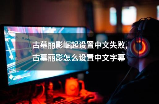 古墓丽影崛起设置中文失败,古墓丽影怎么设置中文字幕-第1张-游戏信息-拼搏网