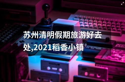 苏州清明假期旅游好去处,2021稻香小镇-第1张-游戏信息-拼搏网