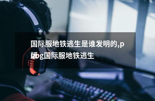 国际服地铁逃生是谁发明的,pubg国际服地铁逃生

版-第1张-游戏信息-拼搏网