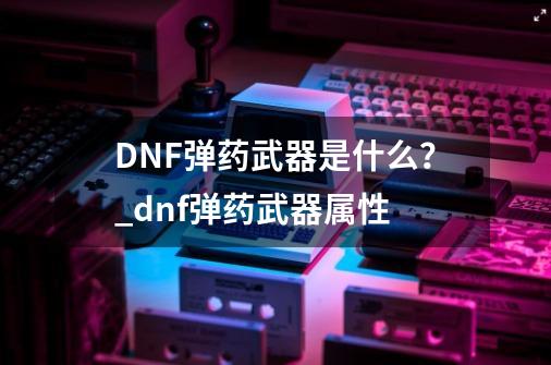 DNF弹药武器是什么？_dnf弹药武器属性-第1张-游戏信息-拼搏网