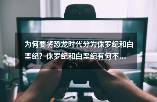 为何要将恐龙时代分为侏罗纪和白垩纪？侏罗纪和白垩纪有何不同？_恐龙时代分为哪几个纪-第1张-游戏信息-拼搏网