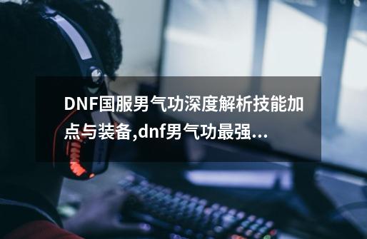 DNF国服男气功深度解析技能加点与装备,dnf男气功最强装备搭配-第1张-游戏信息-拼搏网