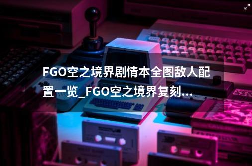 FGO空之境界剧情本全图敌人配置一览_FGO空之境界复刻停车场配置-第1张-游戏信息-拼搏网