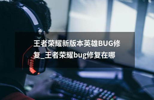 王者荣耀新版本英雄BUG修复_王者荣耀bug修复在哪-第1张-游戏信息-拼搏网