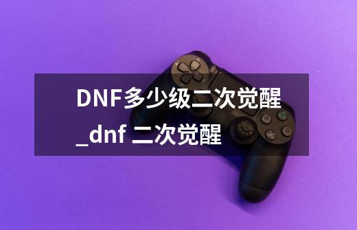 DNF多少级二次觉醒_dnf 二次觉醒-第1张-游戏信息-拼搏网