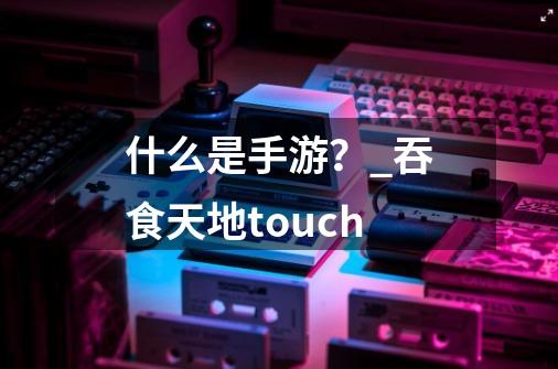 什么是手游？_吞食天地touch-第1张-游戏信息-拼搏网