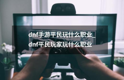 dnf手游平民玩什么职业_dnf平民玩家玩什么职业-第1张-游戏信息-拼搏网