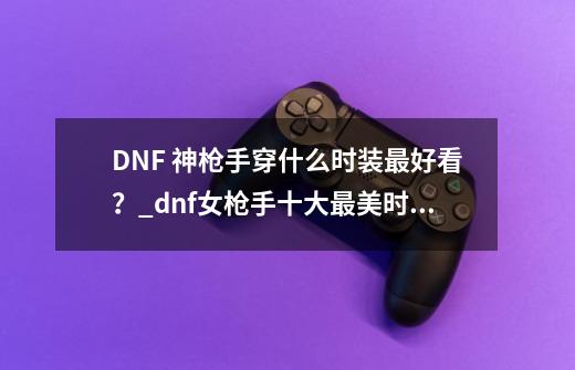 DNF 神枪手穿什么时装最好看？_dnf女枪手十大最美时装套-第1张-游戏信息-拼搏网