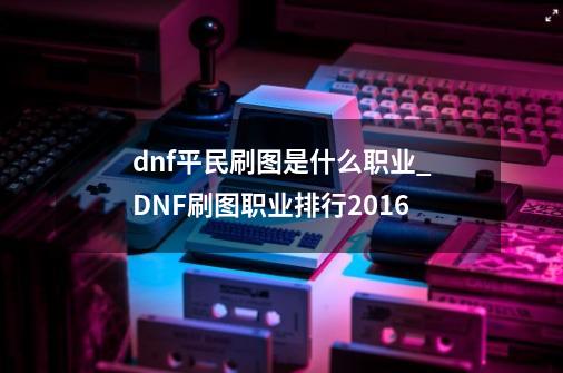 dnf平民刷图是什么职业_DNF刷图职业排行2016-第1张-游戏信息-拼搏网