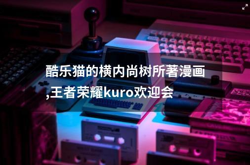 酷乐猫的横内尚树所著漫画,王者荣耀kuro欢迎会-第1张-游戏信息-拼搏网