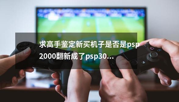 求高手鉴定新买机子是否是psp2000翻新成了psp3000，或者3000翻3000版本的翻新机？,psp2000改3000的识别方法-第1张-游戏信息-拼搏网