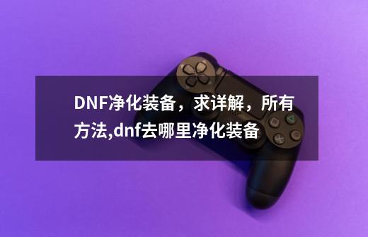 DNF净化装备，求详解，所有方法,dnf去哪里净化装备-第1张-游戏信息-拼搏网