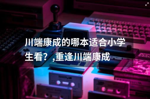 川端康成的哪本适合小学生看？,重逢川端康成-第1张-游戏信息-拼搏网