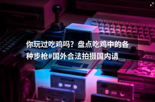 你玩过吃鸡吗？盘点吃鸡中的各种步枪#国外合法拍摄国内请...-第1张-游戏信息-拼搏网