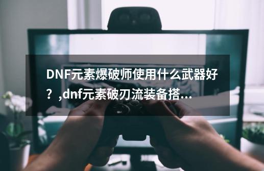 DNF元素爆破师使用什么武器好？,dnf元素破刃流装备搭配-第1张-游戏信息-拼搏网