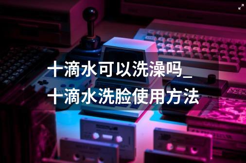 十滴水可以洗澡吗?_十滴水洗脸使用方法-第1张-游戏信息-拼搏网