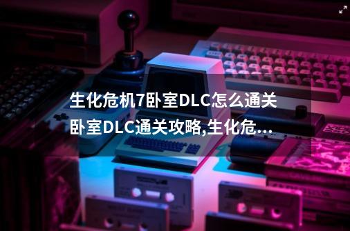 生化危机7卧室DLC怎么通关 卧室DLC通关攻略,生化危机7二十一点是哪个dlc-第1张-游戏信息-拼搏网