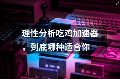 理性分析吃鸡加速器，到底哪种适合你-第1张-游戏信息-拼搏网