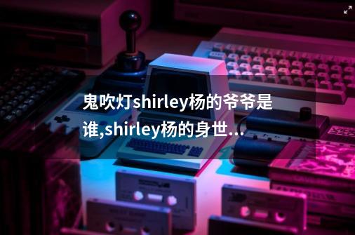 鬼吹灯shirley杨的爷爷是谁,shirley杨的身世之谜-第1张-游戏信息-拼搏网