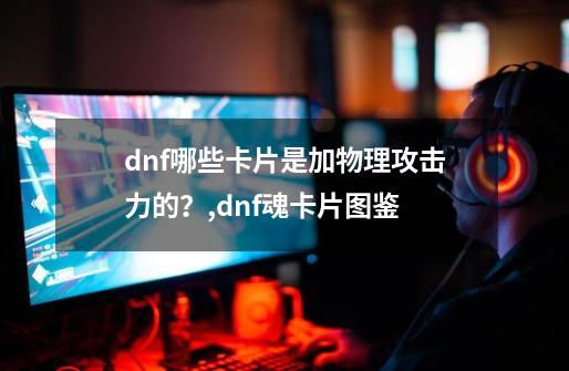 dnf哪些卡片是加物理攻击力的？,dnf魂卡片图鉴-第1张-游戏信息-拼搏网