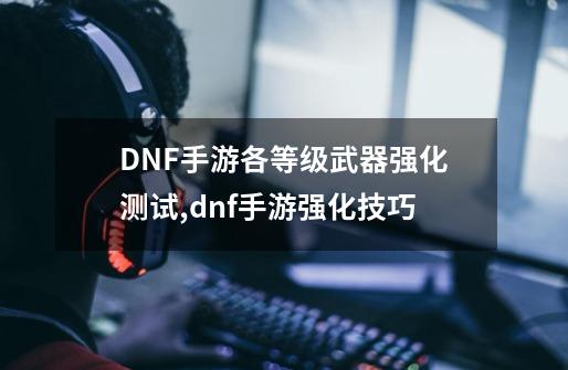 DNF手游各等级武器强化测试,dnf手游强化技巧-第1张-游戏信息-拼搏网