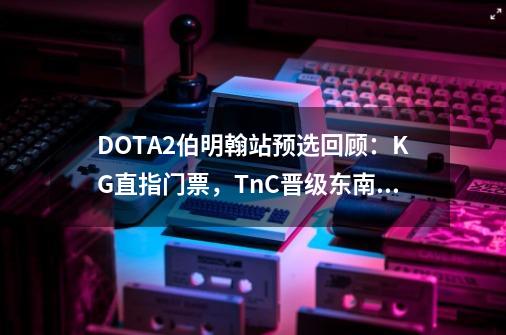 DOTA2伯明翰站预选回顾：KG直指门票，TnC晋级东南亚决赛-第1张-游戏信息-拼搏网