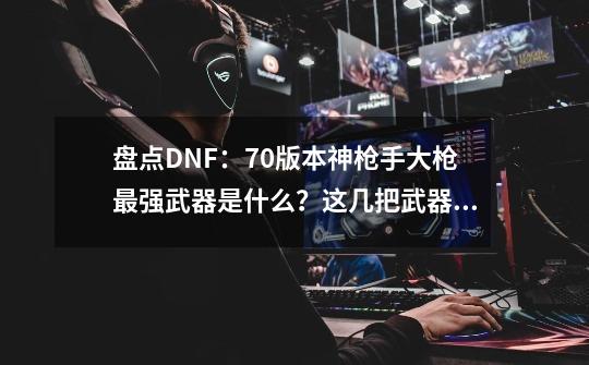 盘点DNF：70版本神枪手大枪最强武器是什么？这几把武器极其稀有-第1张-游戏信息-拼搏网