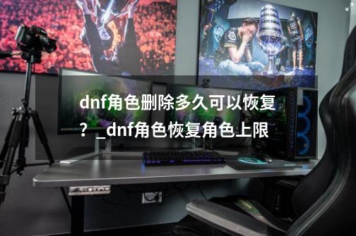 dnf角色删除多久可以恢复？_dnf角色恢复角色上限-第1张-游戏信息-拼搏网