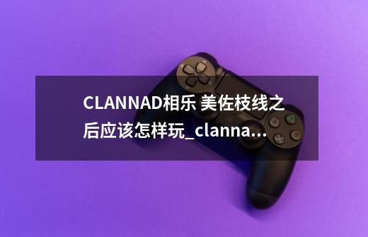 CLANNAD相乐 美佐枝线之后应该怎样玩_clannad游戏美佐枝线-第1张-游戏信息-拼搏网