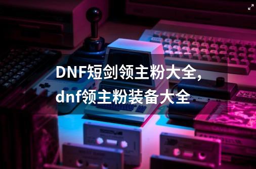 DNF短剑领主粉大全,dnf领主粉装备大全-第1张-游戏信息-拼搏网