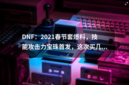 DNF：2021春节套爆料，技能攻击力宝珠首发，这次买几套？,dnf:新春调整内容汇总-第1张-游戏信息-拼搏网