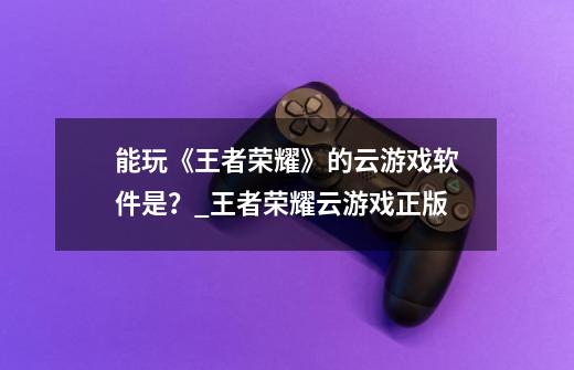 能玩《王者荣耀》的云游戏软件是？_王者荣耀云游戏正版-第1张-游戏信息-拼搏网