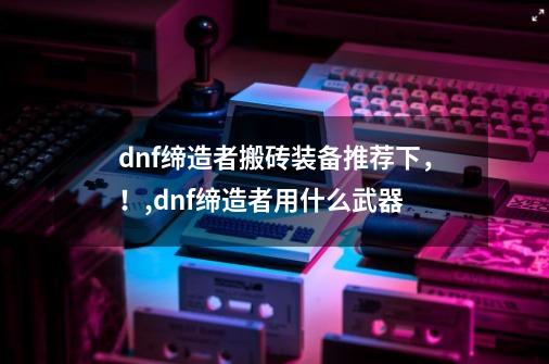 dnf缔造者搬砖装备推荐下，！,dnf缔造者用什么武器-第1张-游戏信息-拼搏网